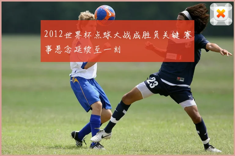 2012世界杯点球大战成胜负关键 赛事悬念延续至一刻