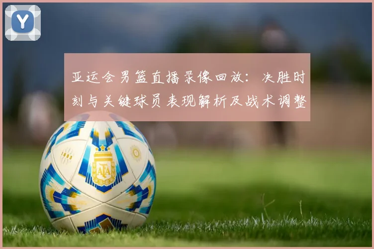 亚运会男篮直播录像回放：决胜时刻与关键球员表现解析及战术调整影响