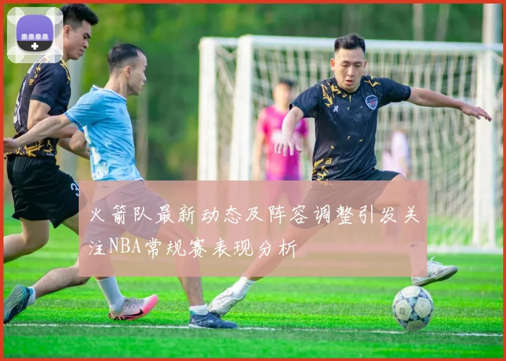 火箭队最新动态及阵容调整引发关注NBA常规赛表现分析