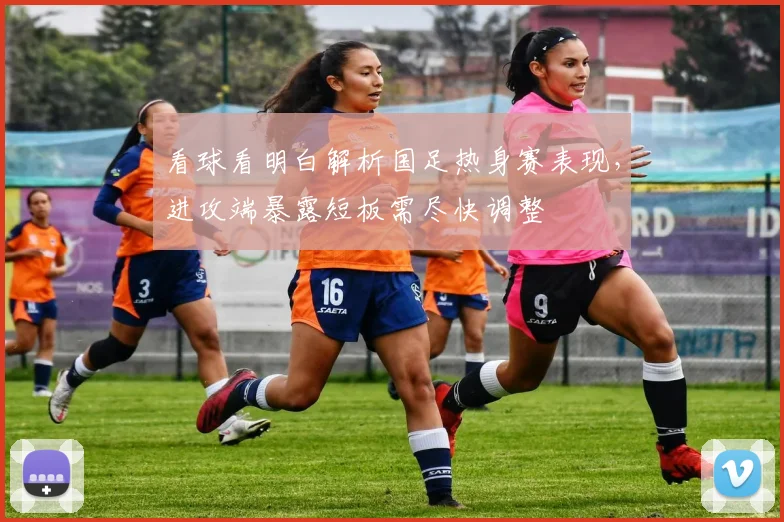 看球看明白解析国足热身赛表现，进攻端暴露短板需尽快调整
