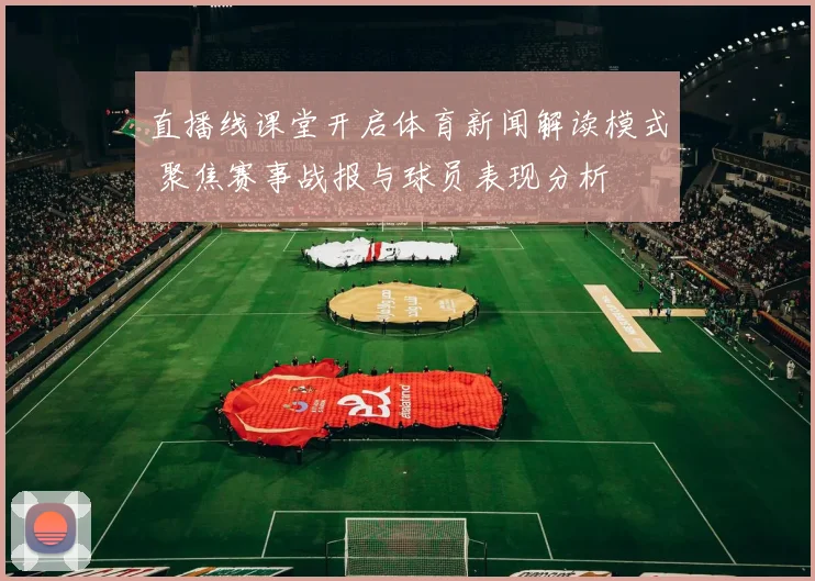 直播线课堂开启体育新闻解读模式 聚焦赛事战报与球员表现分析