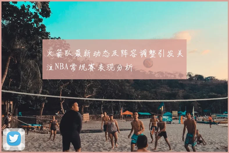火箭队最新动态及阵容调整引发关注NBA常规赛表现分析