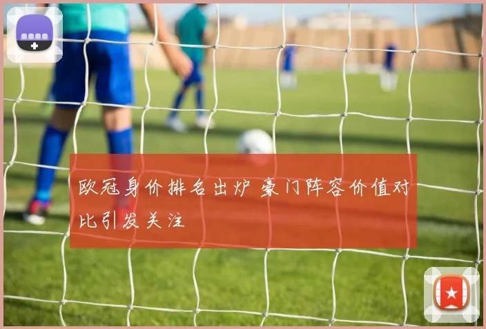 欧冠身价排名出炉 豪门阵容价值对比引发关注