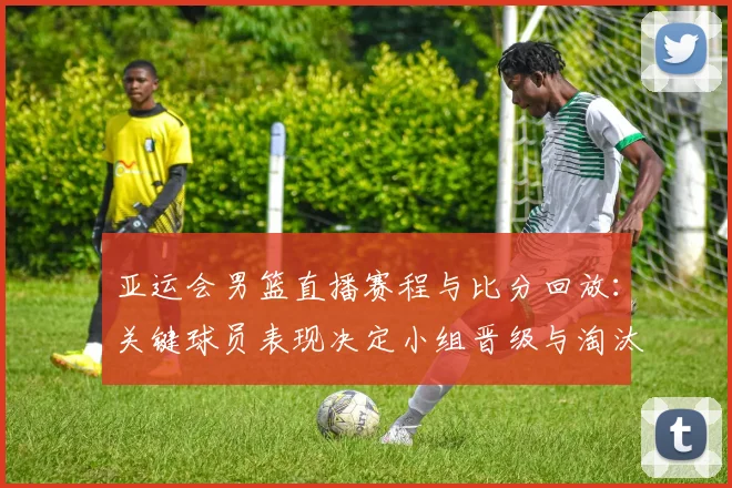 亚运会男篮直播赛程与比分回放：关键球员表现决定小组晋级与淘汰看点