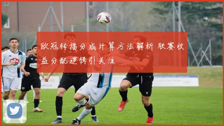 欧冠转播分成计算方法解析 联赛收益分配逻辑引关注