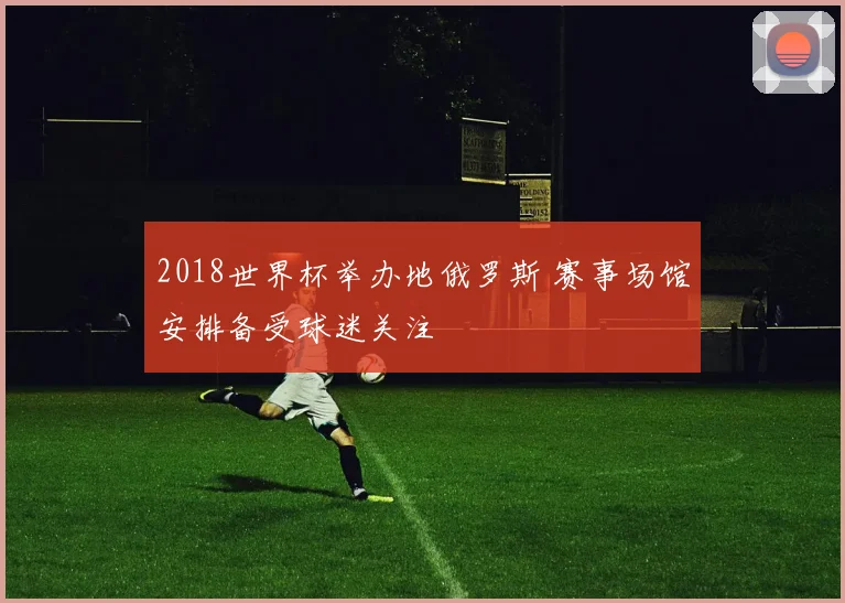 2018世界杯举办地俄罗斯 赛事场馆安排备受球迷关注
