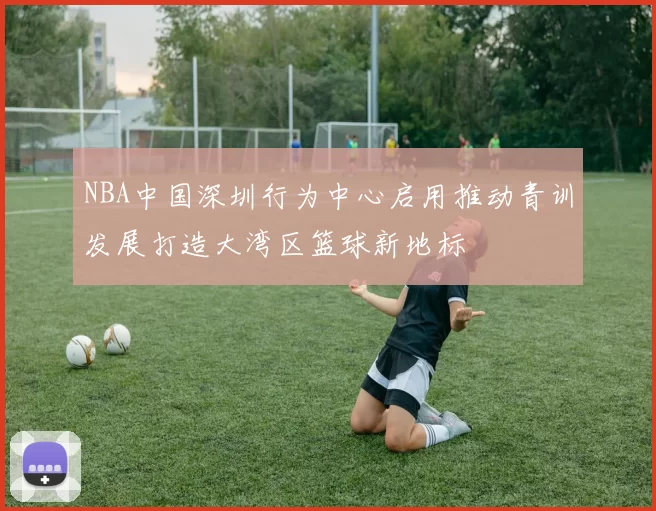 NBA中国深圳行为中心启用推动青训发展打造大湾区篮球新地标