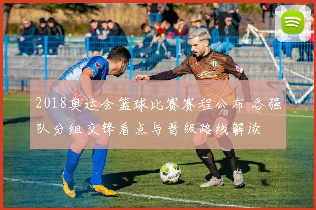 2018奥运会篮球比赛赛程公布 各强队分组交锋看点与晋级路线解读