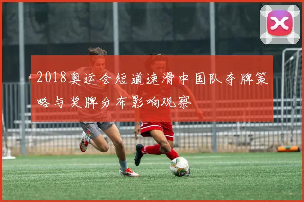 2018奥运会短道速滑中国队夺牌策略与奖牌分布影响观察