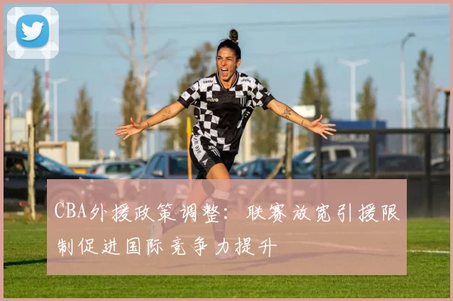 CBA外援政策调整：联赛放宽引援限制促进国际竞争力提升