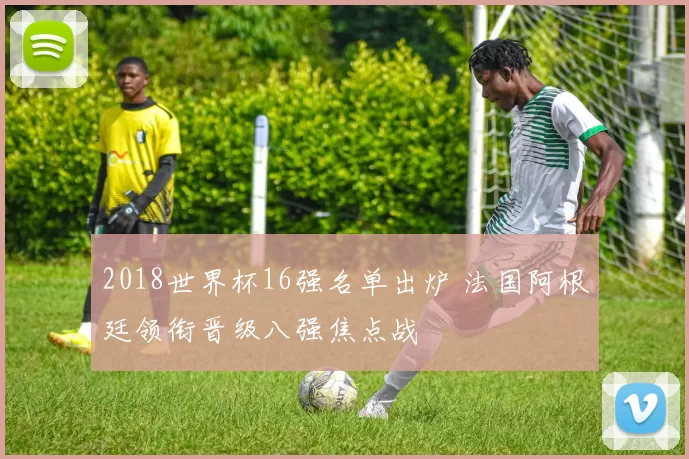 2018世界杯16强名单出炉 法国阿根廷领衔晋级八强焦点战