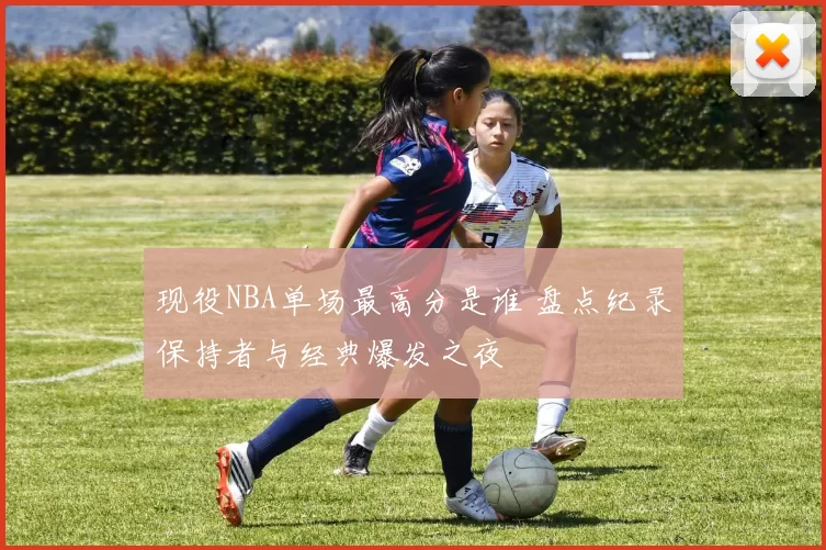 现役NBA单场最高分是谁 盘点纪录保持者与经典爆发之夜