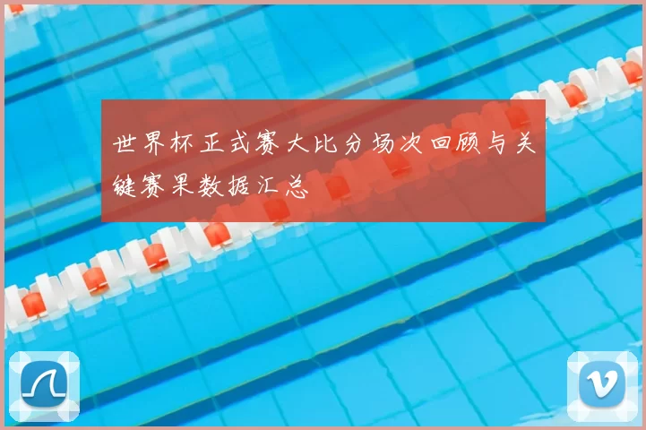 世界杯正式赛大比分场次回顾与关键赛果数据汇总