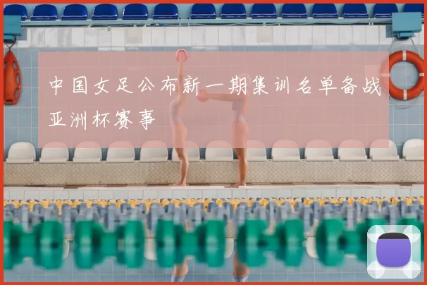 中国女足公布新一期集训名单备战亚洲杯赛事