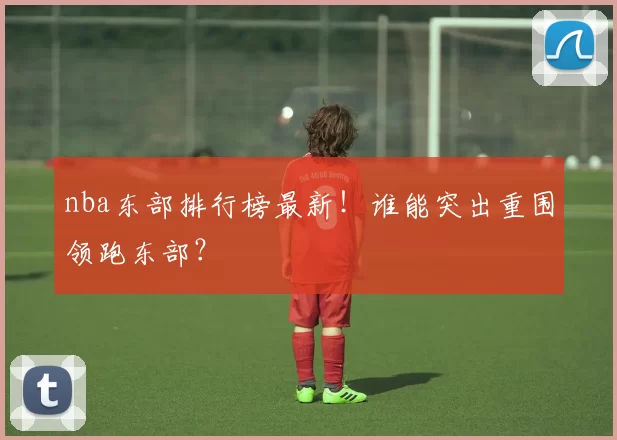 nba东部排行榜最新！谁能突出重围领跑东部？
