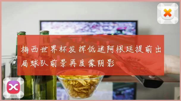 梅西世界杯发挥低迷阿根廷提前出局球队前景再度蒙阴影