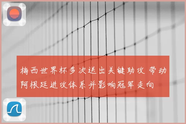 梅西世界杯多次送出关键助攻 带动阿根廷进攻体系并影响冠军走向