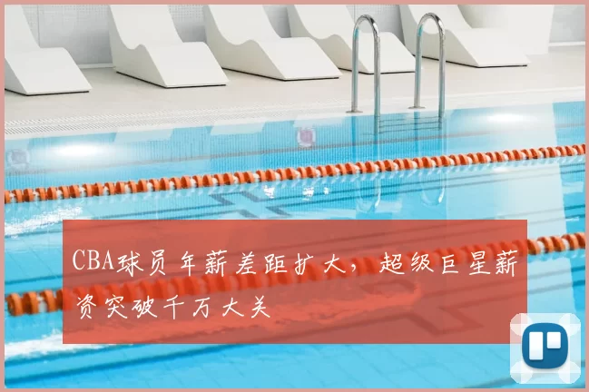 CBA球员年薪差距扩大，超级巨星薪资突破千万大关