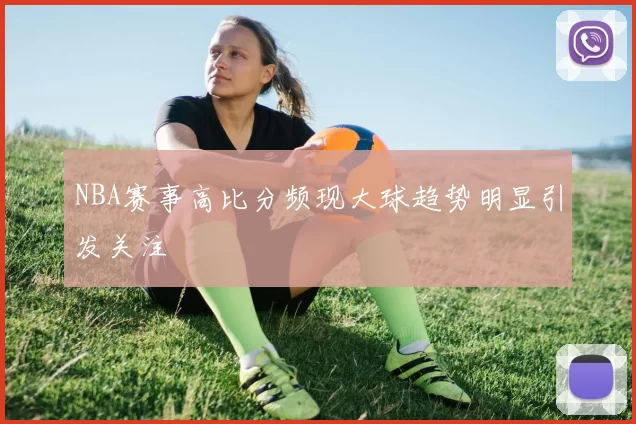 NBA赛事高比分频现大球趋势明显引发关注
