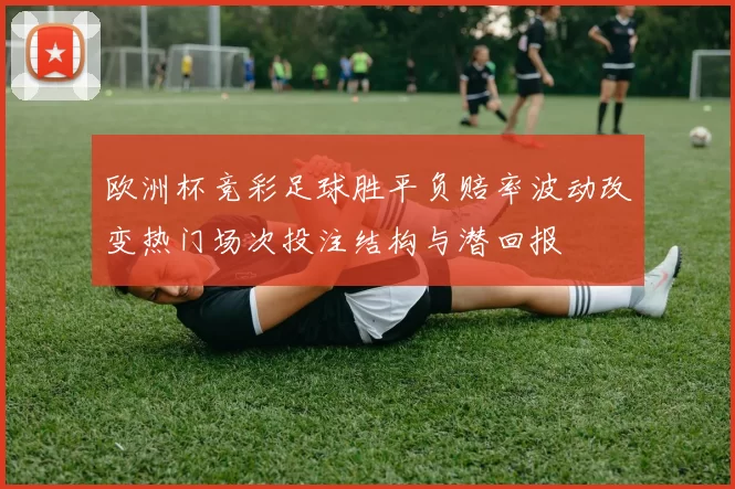 欧洲杯竞彩足球胜平负赔率波动改变热门场次投注结构与潜回报