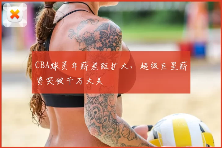 CBA球员年薪差距扩大，超级巨星薪资突破千万大关