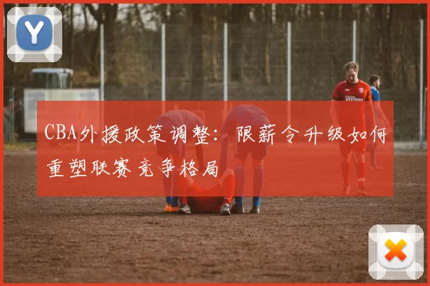 CBA外援政策调整:限薪令升级如何重塑联赛竞争格局