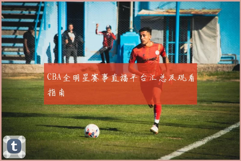 CBA全明星赛事直播平台汇总及观看指南