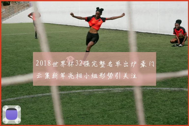 2018世界杯32强完整名单出炉 豪门云集新军亮相小组形势引关注