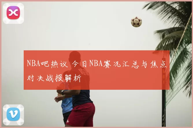 NBA吧热议 今日NBA赛况汇总与焦点对决战报解析