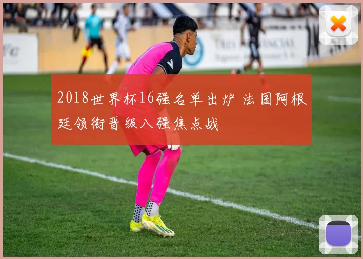 2018世界杯16强名单出炉 法国阿根廷领衔晋级八强焦点战