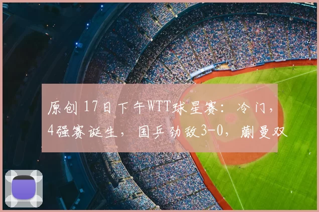 原创 17日下午WTT球星赛：冷门，4强赛诞生，国乒劲敌3-0，蒯曼双线出局