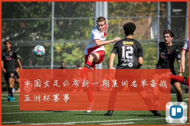 中国女足公布新一期集训名单备战亚洲杯赛事