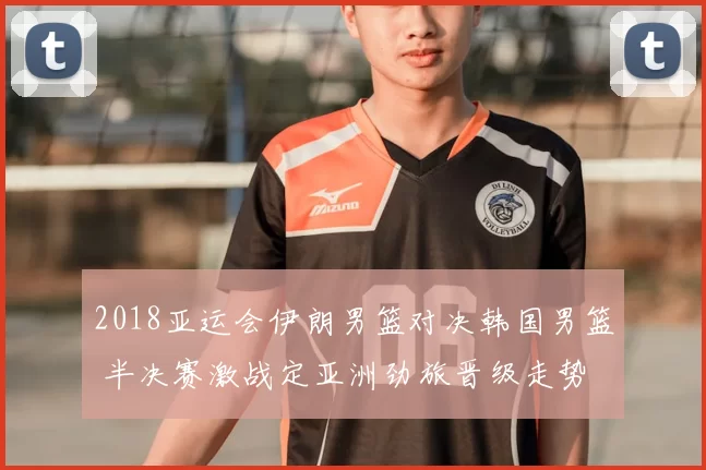 2018亚运会伊朗男篮对决韩国男篮 半决赛激战定亚洲劲旅晋级走势