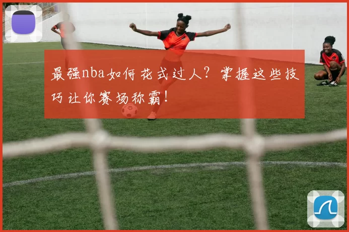 最强nba如何花式过人？掌握这些技巧让你赛场称霸！