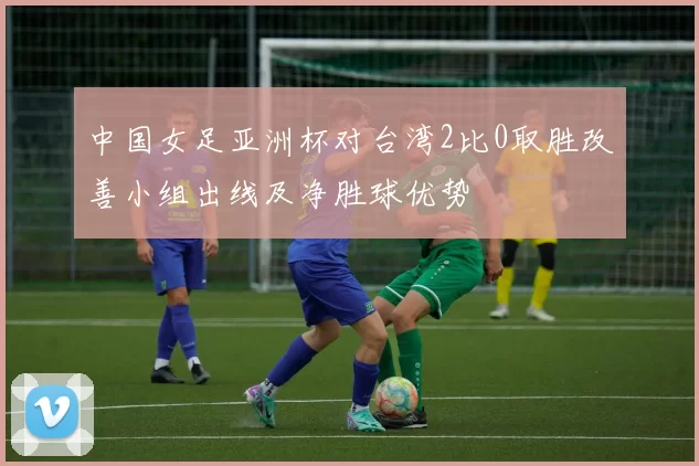 中国女足亚洲杯对台湾2比0取胜改善小组出线及净胜球优势