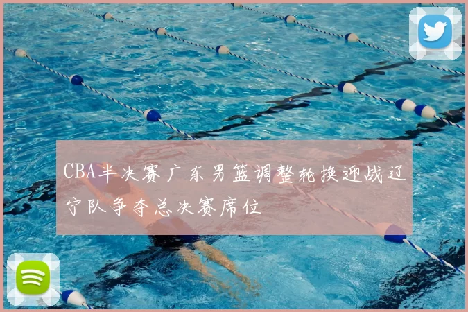 CBA半决赛广东男篮调整轮换迎战辽宁队争夺总决赛席位