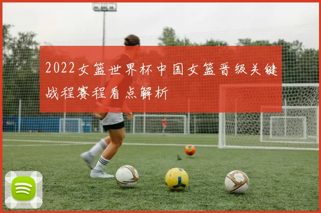 2022女篮世界杯中国女篮晋级关键战程赛程看点解析