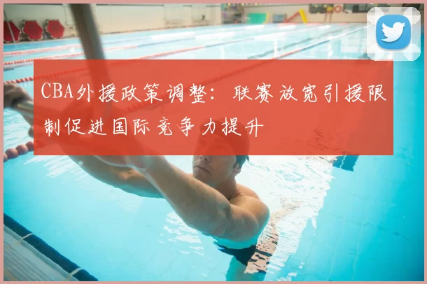 CBA外援政策调整：联赛放宽引援限制促进国际竞争力提升