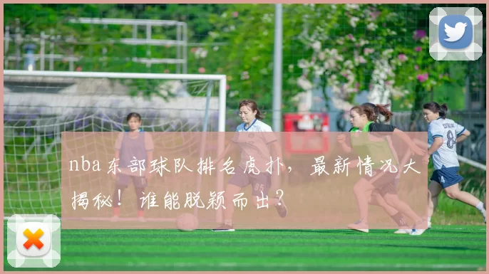nba东部球队排名虎扑，最新情况大揭秘！谁能脱颖而出？