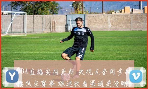 NBA直播安排更新 央视五套同步转播焦点赛事 球迷收看渠道更清晰