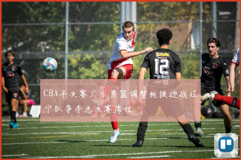 CBA半决赛广东男篮调整轮换迎战辽宁队争夺总决赛席位