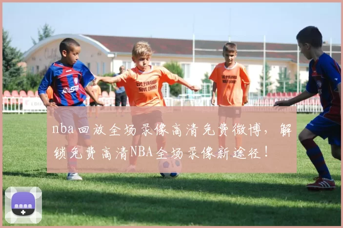 nba回放全场录像高清免费微博，解锁免费高清NBA全场录像新途径！