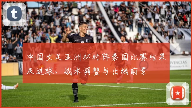 中国女足亚洲杯对阵泰国比赛结果及进球、战术调整与出线前景