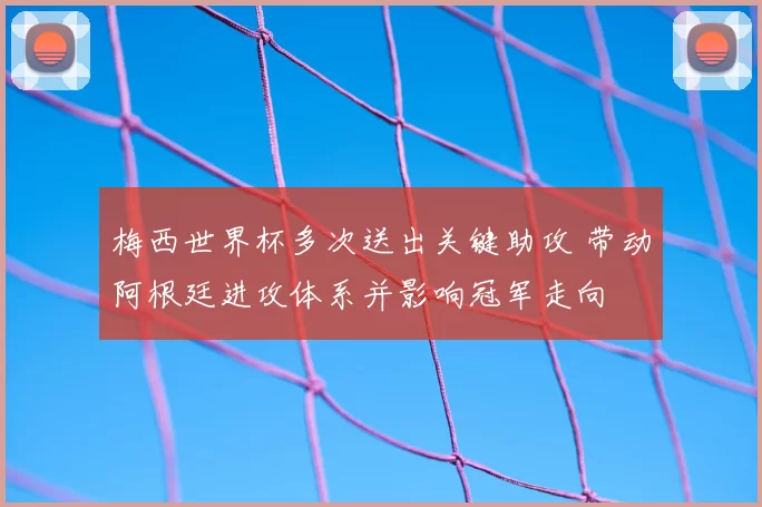 梅西世界杯多次送出关键助攻 带动阿根廷进攻体系并影响冠军走向