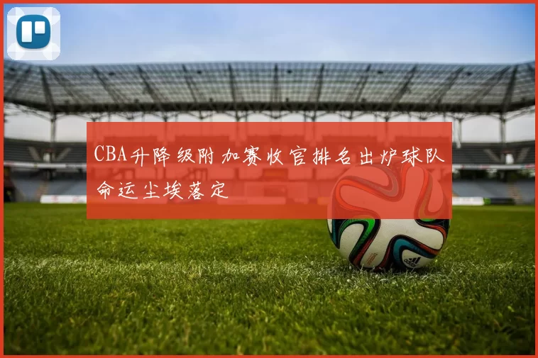 CBA升降级附加赛收官排名出炉球队命运尘埃落定