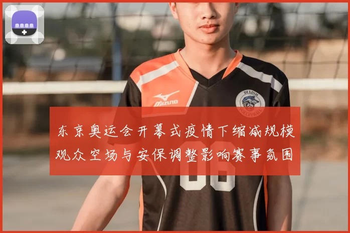 东京奥运会开幕式疫情下缩减规模观众空场与安保调整影响赛事氛围
