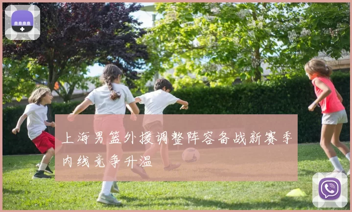 上海男篮外援调整阵容备战新赛季内线竞争升温