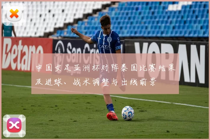 中国女足亚洲杯对阵泰国比赛结果及进球、战术调整与出线前景