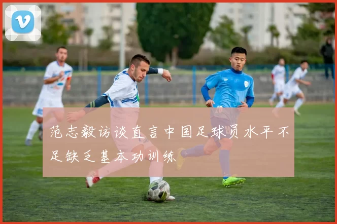 范志毅访谈直言中国足球员水平不足缺乏基本功训练