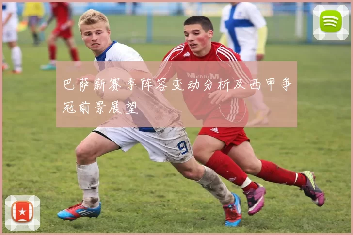 巴萨新赛季阵容变动分析及西甲争冠前景展望